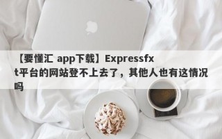 【要懂汇 app下载】Expressfxt平台的网站登不上去了，其他人也有这情况吗
