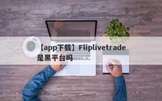 【app下载】Fliplivetrade是黑平台吗
