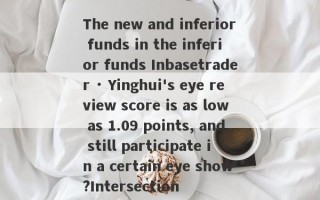 The new and inferior funds in the inferior funds Inbasetrader · Yinghui's eye review score is as low as 1.09 points, and still participate in a certain eye show?Intersection