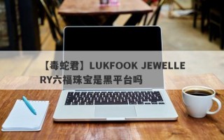 【毒蛇君】LUKFOOK JEWELLERY六福珠宝是黑平台吗
