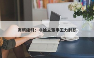 海新能科：非独立董事王力辞职