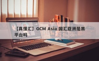 【真懂汇】GCM Asia 国汇亚洲是黑平台吗

