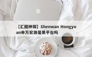 【汇圈神探】Shenwan Hongyuan申万宏源是黑平台吗
