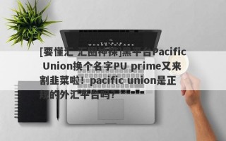 [要懂汇 汇圈神探]黑平台Pacific Union换个名字PU prime又来割韭菜啦！pacific union是正规的外汇平台吗?