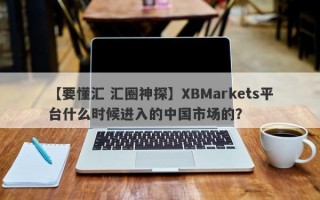 【要懂汇 汇圈神探】XBMarkets平台什么时候进入的中国市场的？

