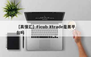 【真懂汇】Ficub Xtrade是黑平台吗
