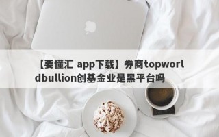 【要懂汇 app下载】券商topworldbullion创基金业是黑平台吗
