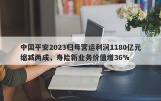 中国平安2023归母营运利润1180亿元缩减两成，寿险新业务价值增36%