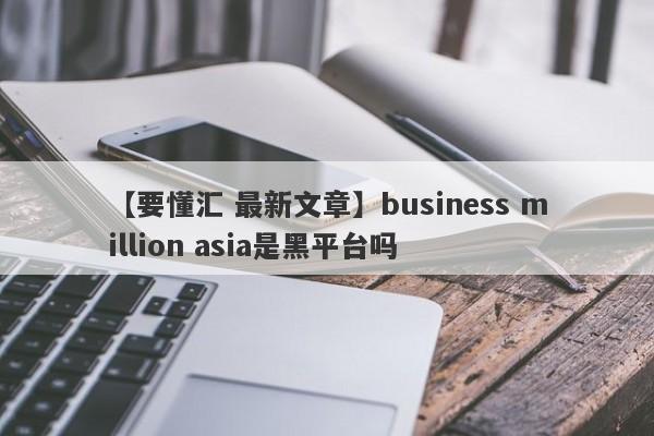 【要懂汇 最新文章】business million asia是黑平台吗
-第1张图片-要懂汇圈网