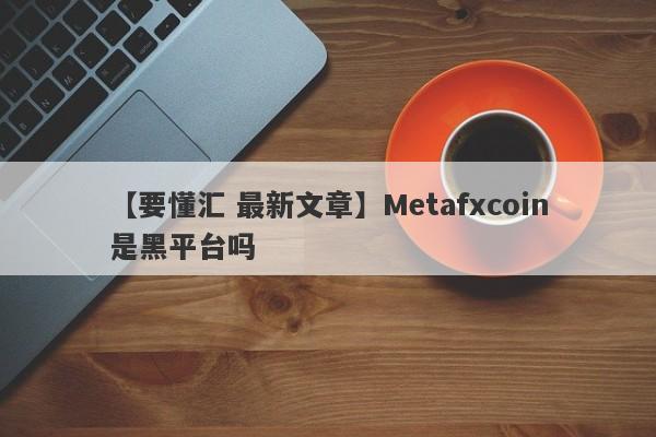 【要懂汇 最新文章】Metafxcoin是黑平台吗
-第1张图片-要懂汇圈网