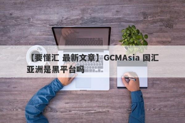 【要懂汇 最新文章】GCMAsia 国汇亚洲是黑平台吗
-第1张图片-要懂汇圈网