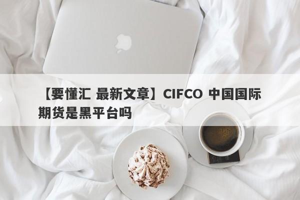 【要懂汇 最新文章】CIFCO 中国国际期货是黑平台吗
-第1张图片-要懂汇圈网