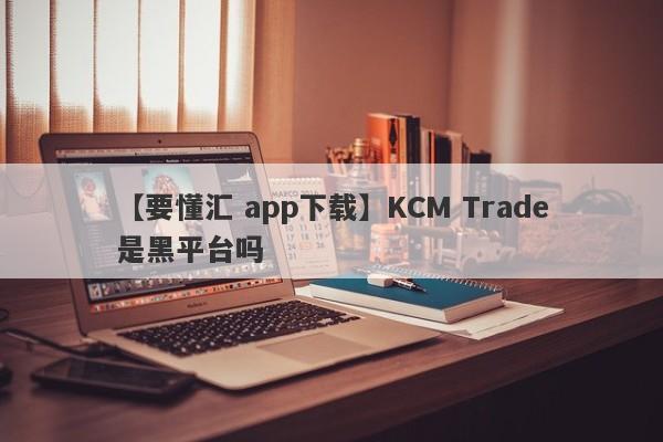 【要懂汇 app下载】KCM Trade是黑平台吗
-第1张图片-要懂汇圈网
