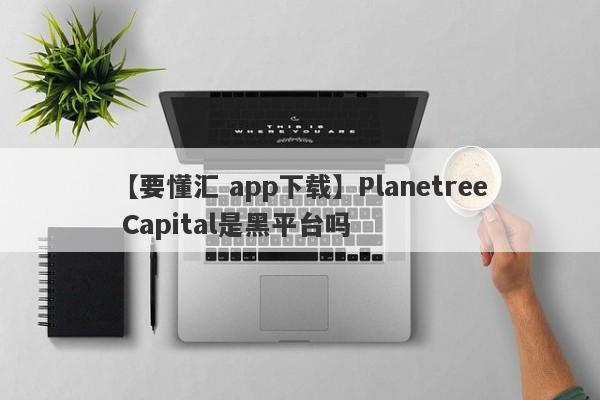 【要懂汇 app下载】Planetree Capital是黑平台吗
-第1张图片-要懂汇圈网