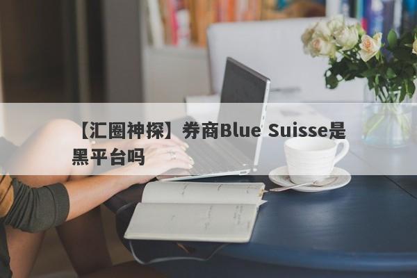 【汇圈神探】券商Blue Suisse是黑平台吗
-第1张图片-要懂汇圈网
