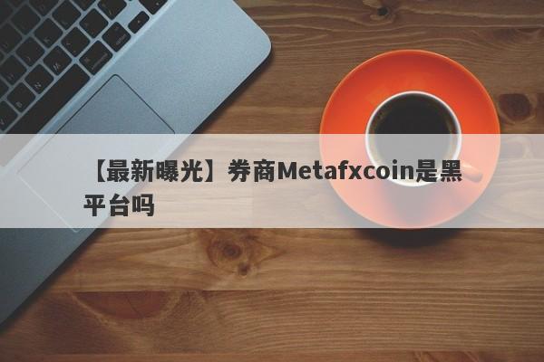 【最新曝光】券商Metafxcoin是黑平台吗
-第1张图片-要懂汇圈网