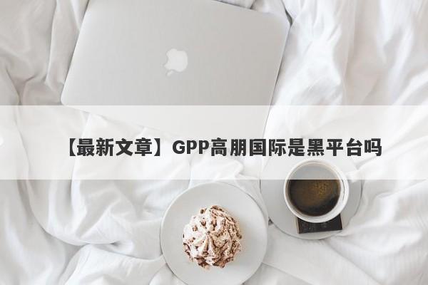 【最新文章】GPP高朋国际是黑平台吗
-第1张图片-要懂汇圈网