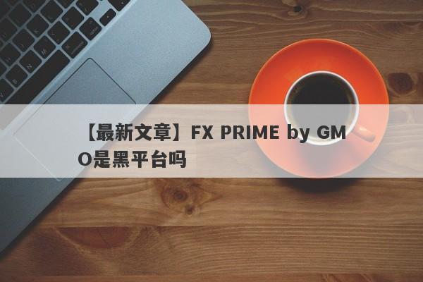 【最新文章】FX PRIME by GMO是黑平台吗
-第1张图片-要懂汇圈网