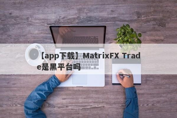 【app下载】MatrixFX Trade是黑平台吗
-第1张图片-要懂汇圈网