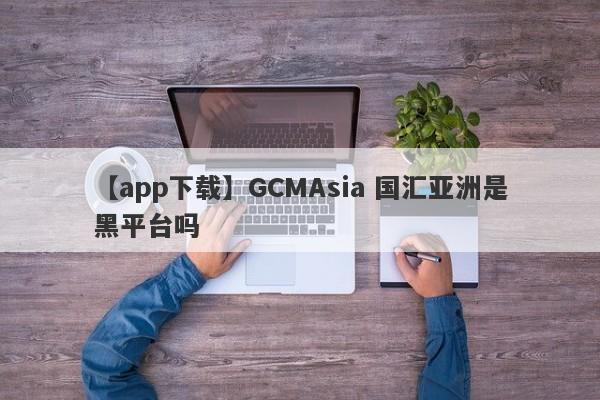 【app下载】GCMAsia 国汇亚洲是黑平台吗
-第1张图片-要懂汇圈网
