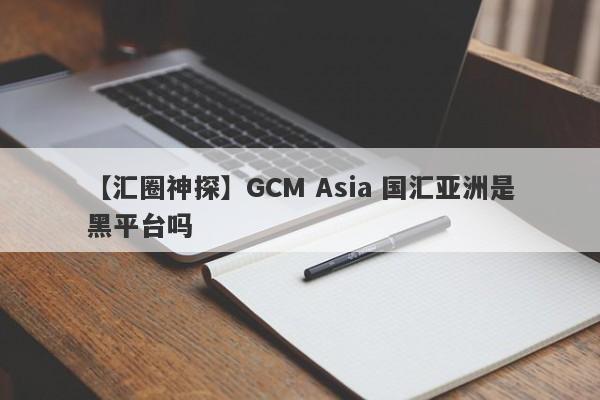 【汇圈神探】GCM Asia 国汇亚洲是黑平台吗
-第1张图片-要懂汇圈网