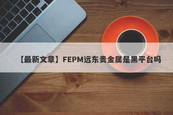 【最新文章】FEPM远东贵金属是黑平台吗
-第1张图片-要懂汇圈网