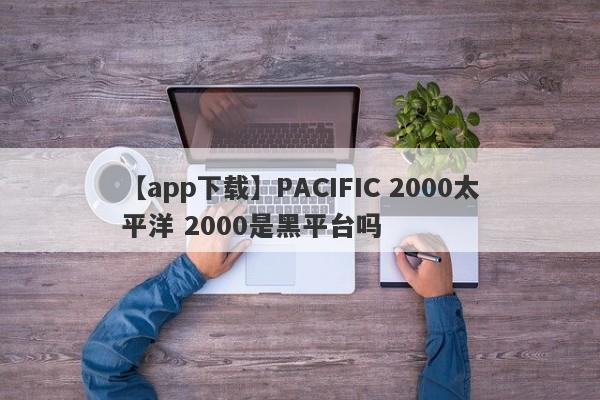 【app下载】PACIFIC 2000太平洋 2000是黑平台吗
-第1张图片-要懂汇圈网