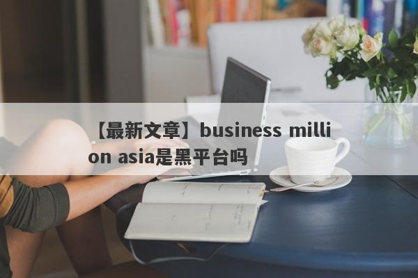 【最新文章】business million asia是黑平台吗
-第1张图片-要懂汇圈网
