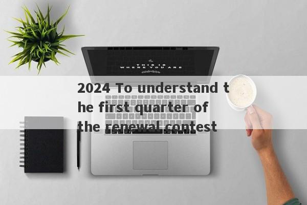 2024 To understand the first quarter of the renewal contest-第1张图片-要懂汇圈网