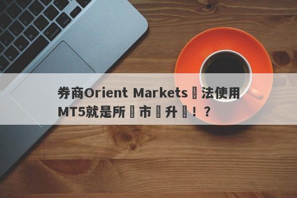 券商Orient Markets無法使用MT5就是所謂市場升級！？-第1张图片-要懂汇圈网