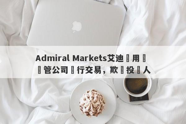 Admiral Markets艾迪麥用無監管公司進行交易，欺騙投資人-第1张图片-要懂汇圈网