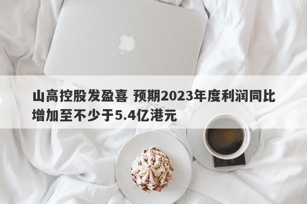 山高控股发盈喜 预期2023年度利润同比增加至不少于5.4亿港元-第1张图片-要懂汇圈网